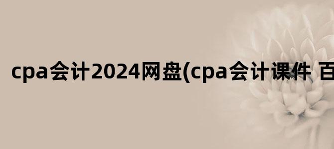 'cpa会计2024网盘(cpa会计课件 百度网盘)'